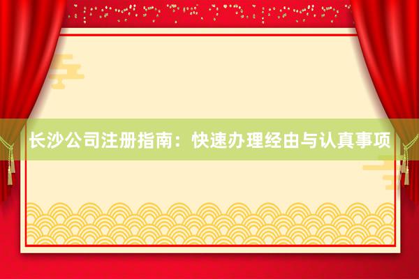 长沙公司注册指南：快速办理经由与认真事项